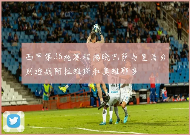 西甲第36轮赛程揭晓巴萨与皇马分别迎战阿拉维斯和奥维耶多