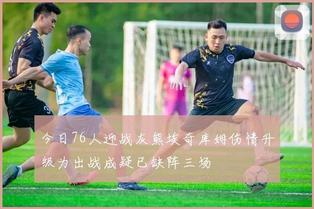 今日76人迎战灰熊埃奇库姆伤情升级为出战成疑已缺阵三场