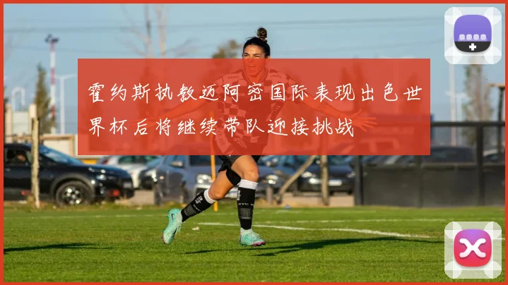 霍约斯执教迈阿密国际表现出色世界杯后将继续带队迎接挑战