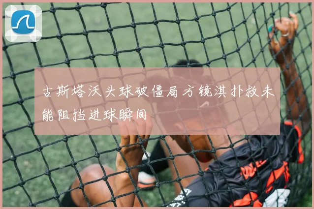 古斯塔沃头球破僵局方镜淇扑救未能阻挡进球瞬间