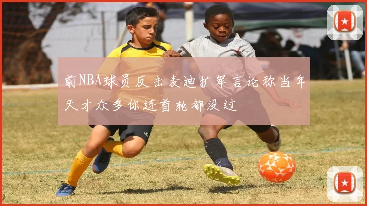 前NBA球员反击麦迪扩军言论称当年天才众多你连首轮都没过