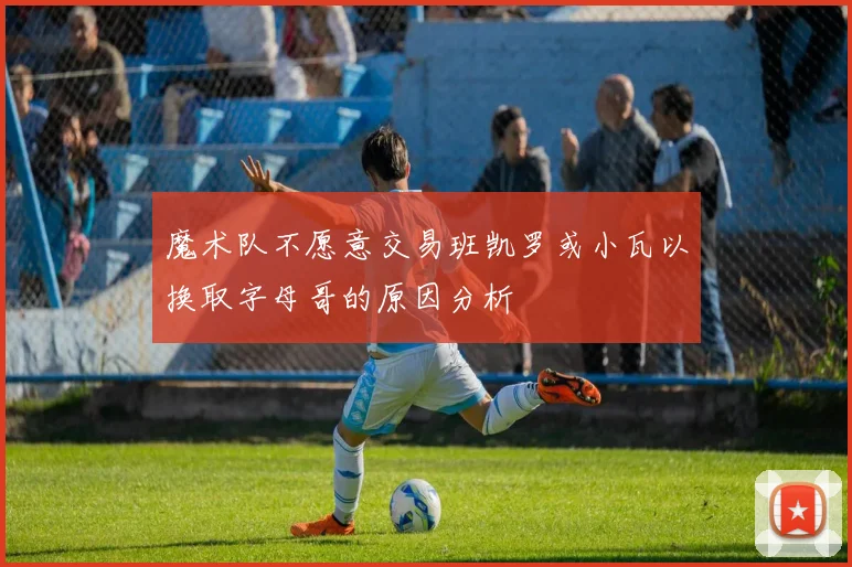 魔术队不愿意交易班凯罗或小瓦以换取字母哥的原因分析