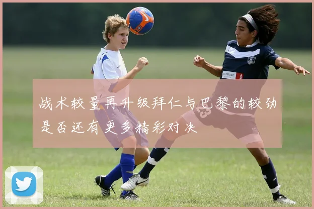 战术较量再升级拜仁与巴黎的较劲是否还有更多精彩对决