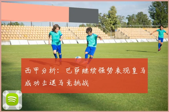西甲分析：巴萨继续强势表现皇马成功击退马竞挑战