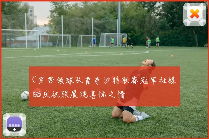 C罗带领球队首夺沙特联赛冠军社媒晒庆祝照展现喜悦之情