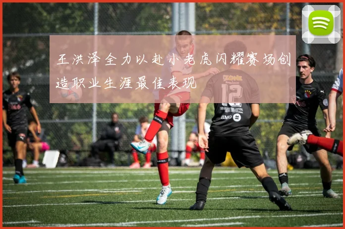 王洪泽全力以赴小老虎闪耀赛场创造职业生涯最佳表现