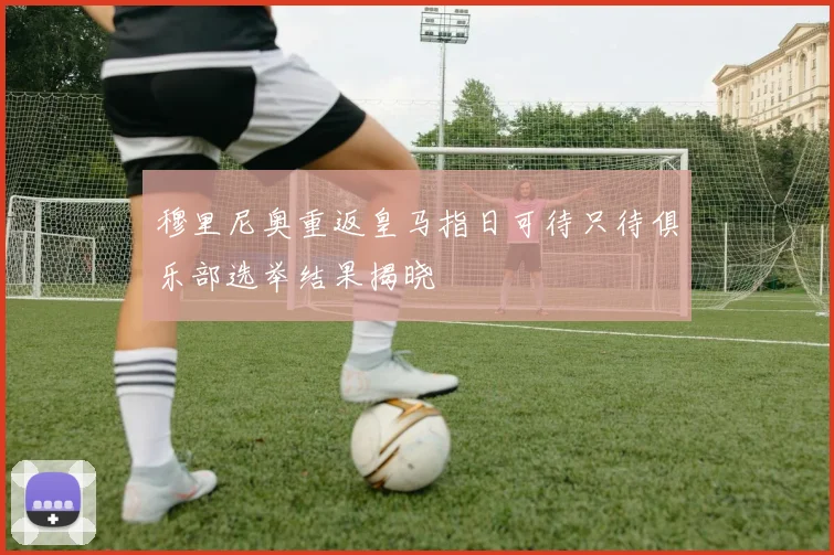 穆里尼奥重返皇马指日可待只待俱乐部选举结果揭晓
