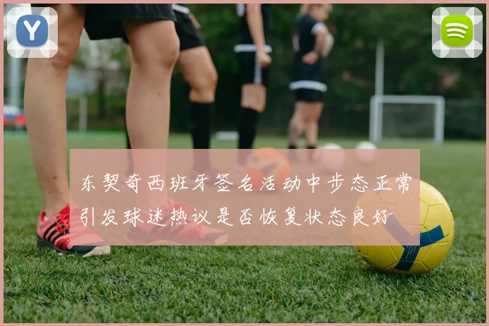东契奇西班牙签名活动中步态正常引发球迷热议是否恢复状态良好