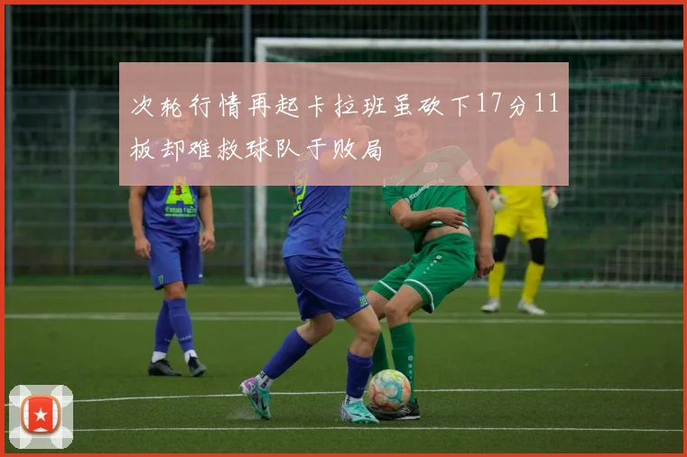 次轮行情再起卡拉班虽砍下17分11板却难救球队于败局