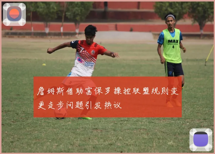 詹姆斯借助富保罗操控联盟规则变更走步问题引发热议