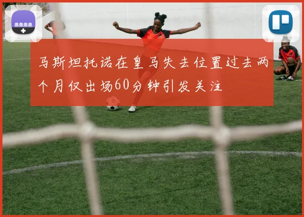 马斯坦托诺在皇马失去位置过去两个月仅出场60分钟引发关注