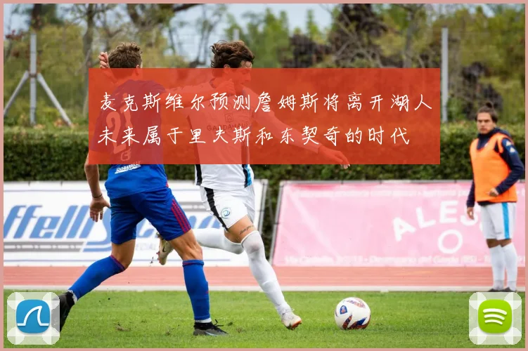 麦克斯维尔预测詹姆斯将离开湖人未来属于里夫斯和东契奇的时代