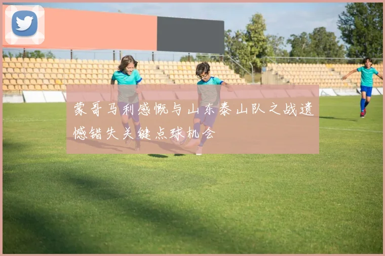 蒙哥马利感慨与山东泰山队之战遗憾错失关键点球机会