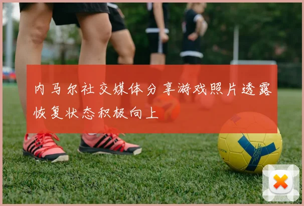 内马尔社交媒体分享游戏照片透露恢复状态积极向上