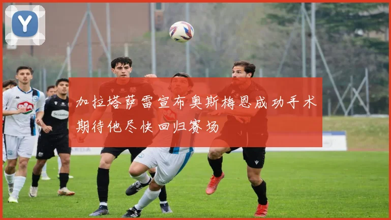 加拉塔萨雷宣布奥斯梅恩成功手术期待他尽快回归赛场