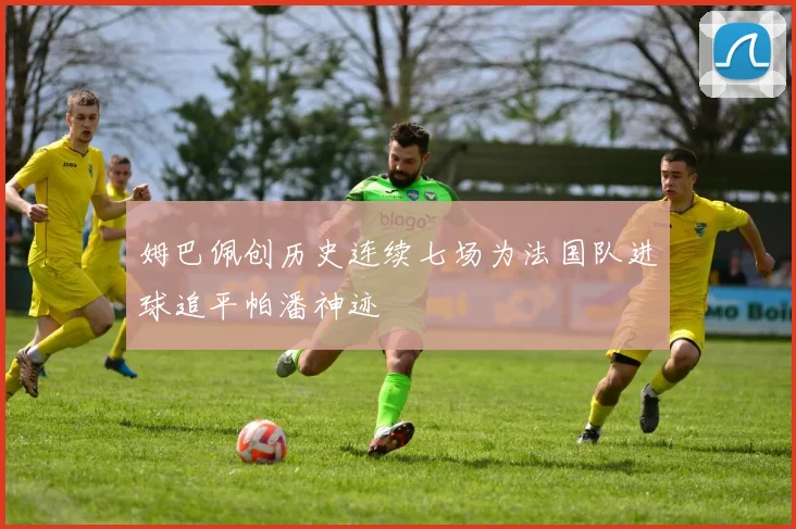 姆巴佩创历史连续七场为法国队进球追平帕潘神迹