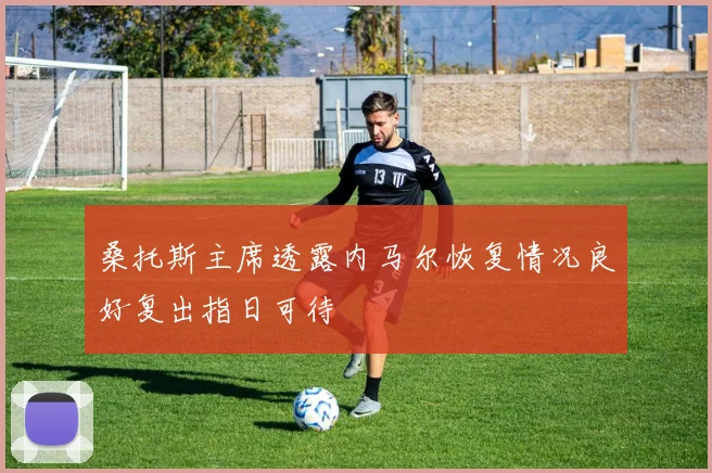 桑托斯主席透露内马尔恢复情况良好复出指日可待