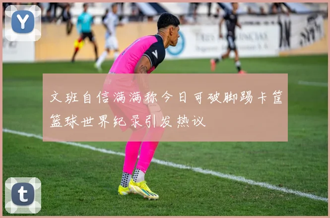 文班自信满满称今日可破脚踢卡筐篮球世界纪录引发热议