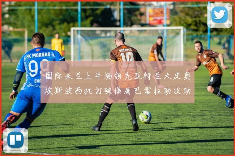 国际米兰上半场领先亚特兰大皮奥埃斯波西托打破僵局巴雷拉助攻助力球队