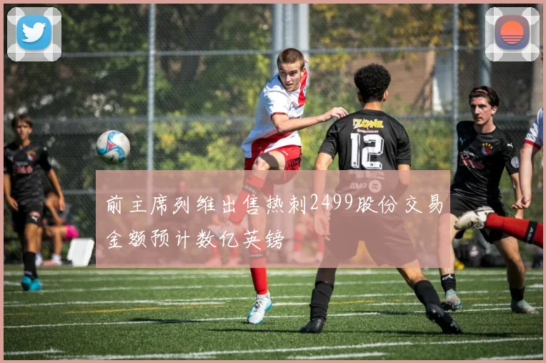 前主席列维出售热刺2499股份交易金额预计数亿英镑