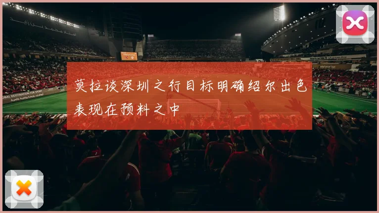 莫拉谈深圳之行目标明确绍尔出色表现在预料之中