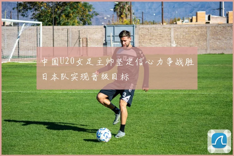 中国U20女足主帅坚定信心力争战胜日本队实现晋级目标