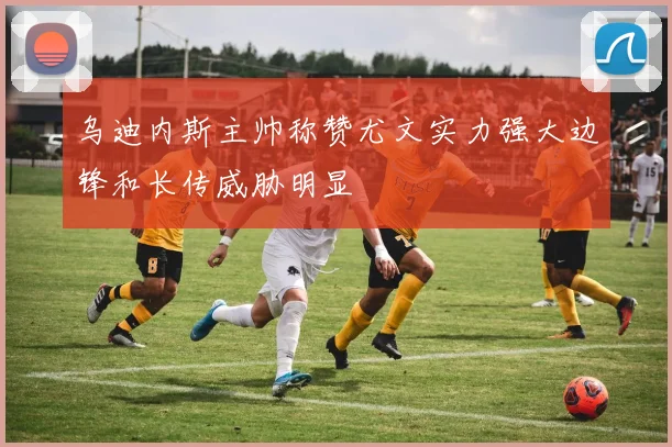 乌迪内斯主帅称赞尤文实力强大边锋和长传威胁明显