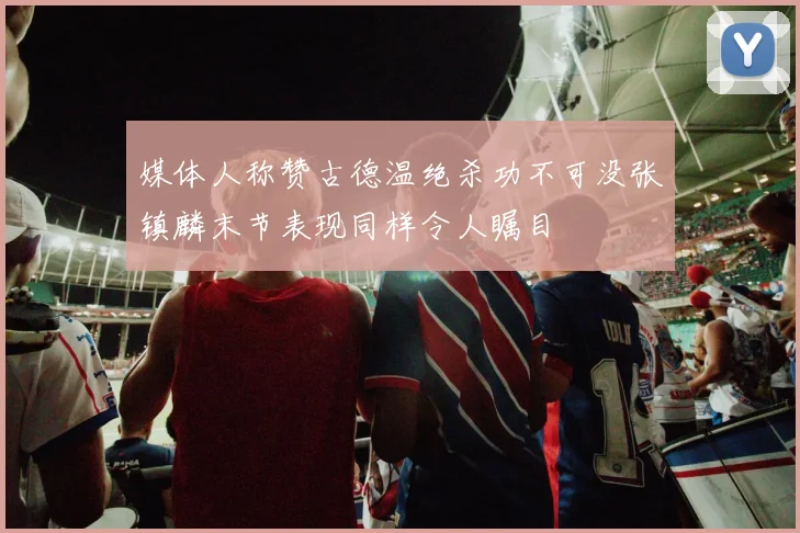 媒体人称赞古德温绝杀功不可没张镇麟末节表现同样令人瞩目