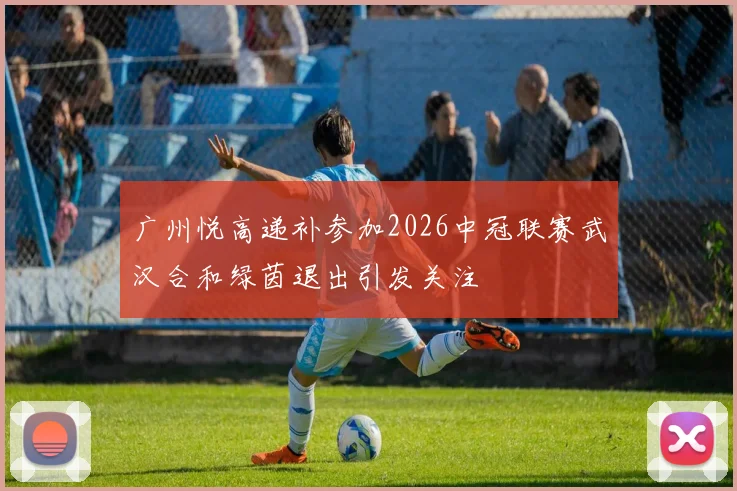 广州悦高递补参加2026中冠联赛武汉合和绿茵退出引发关注